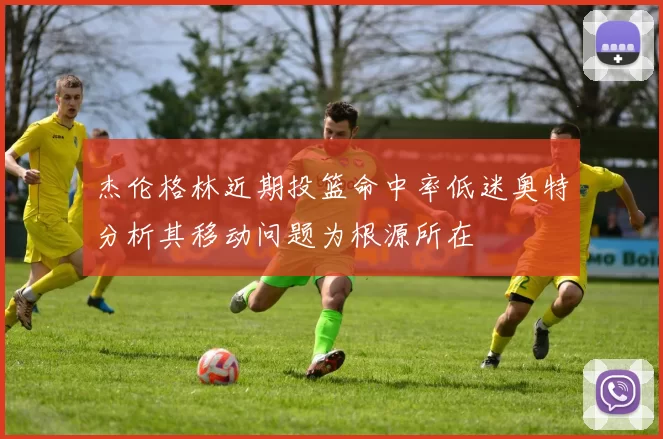 杰伦格林近期投篮命中率低迷奥特分析其移动问题为根源所在