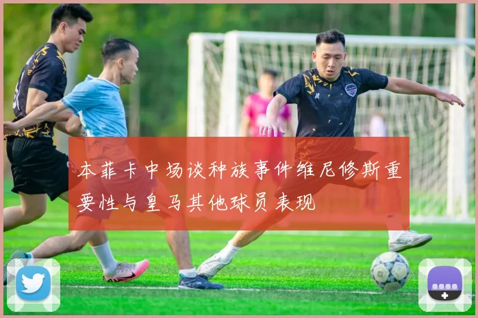 本菲卡中场谈种族事件维尼修斯重要性与皇马其他球员表现