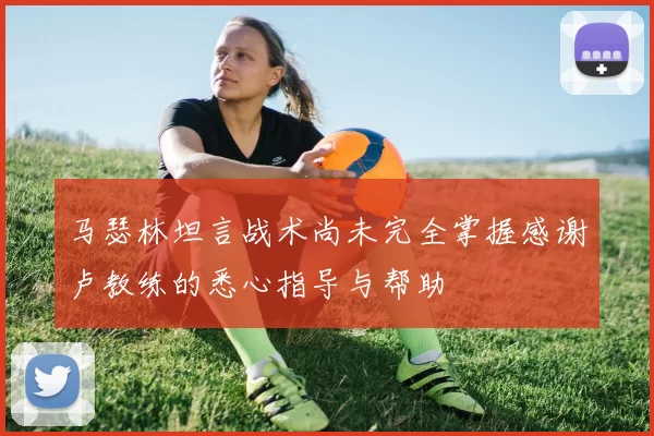 马瑟林坦言战术尚未完全掌握感谢卢教练的悉心指导与帮助