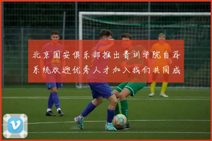 北京国安俱乐部推出青训学院自荐系统欢迎优秀人才加入我们共同成长