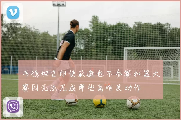 韦德坦言即使获邀也不参赛扣篮大赛因无法完成那些高难度动作