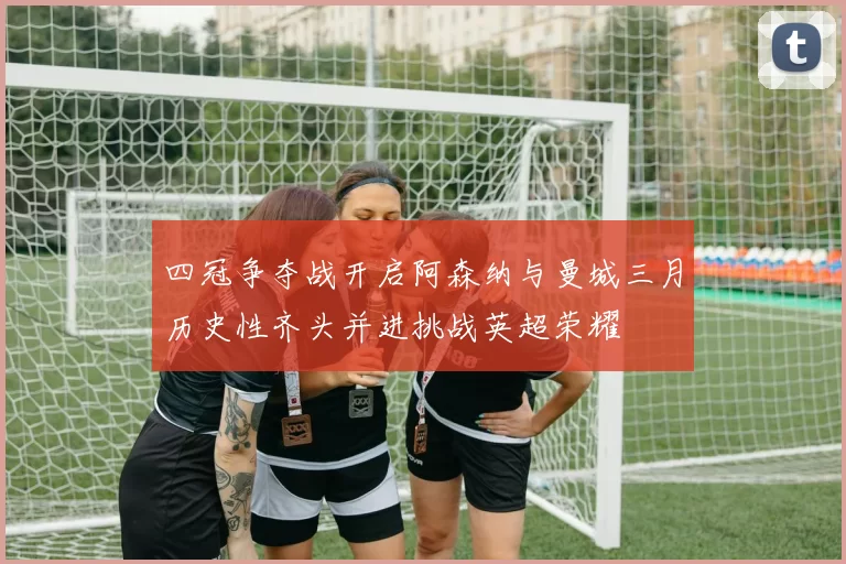 四冠争夺战开启阿森纳与曼城三月历史性齐头并进挑战英超荣耀