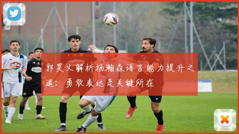 郭昊文解析杨瀚森语言能力提升之道：勇敢表达是关键所在