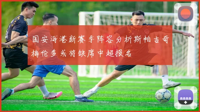 国安海港新赛季阵容分析斯帕吉奇梅伦多或将缺席中超报名