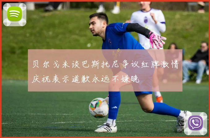 贝尔戈米谈巴斯托尼争议红牌激情庆祝表示道歉永远不嫌晚