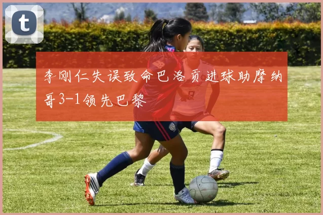 李刚仁失误致命巴洛贡进球助摩纳哥3-1领先巴黎