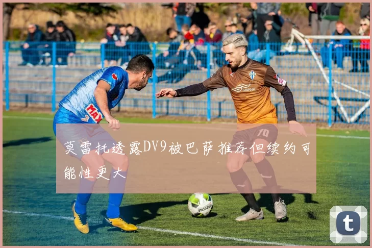 莫雷托透露DV9被巴萨推荐但续约可能性更大