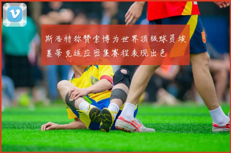 斯洛特称赞索博为世界顶级球员埃基蒂克适应密集赛程表现出色