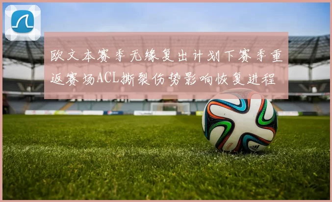 欧文本赛季无缘复出计划下赛季重返赛场ACL撕裂伤势影响恢复进程