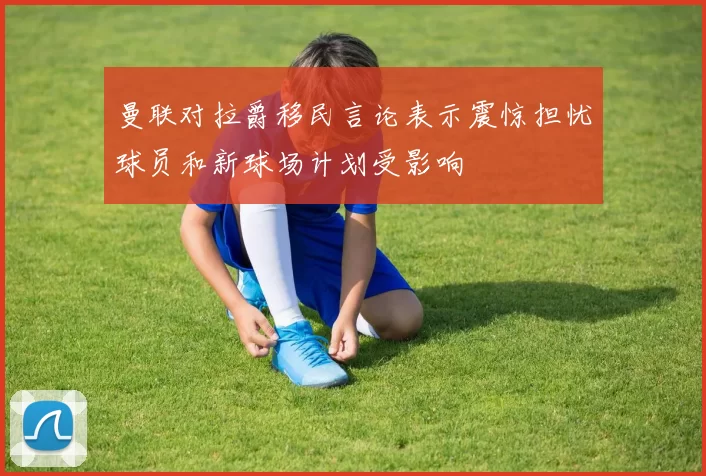 曼联对拉爵移民言论表示震惊担忧球员和新球场计划受影响