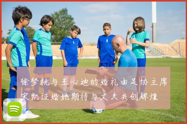 徐梦桃与王心迪的婚礼由足协主席宋凯证婚她期待与丈夫共创辉煌