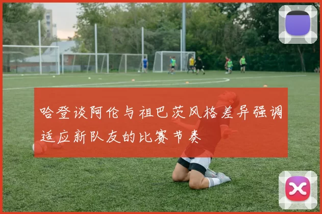 哈登谈阿伦与祖巴茨风格差异强调适应新队友的比赛节奏