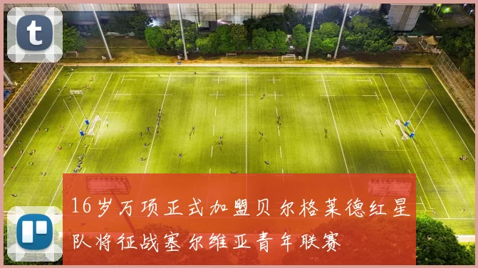 16岁万项正式加盟贝尔格莱德红星队将征战塞尔维亚青年联赛