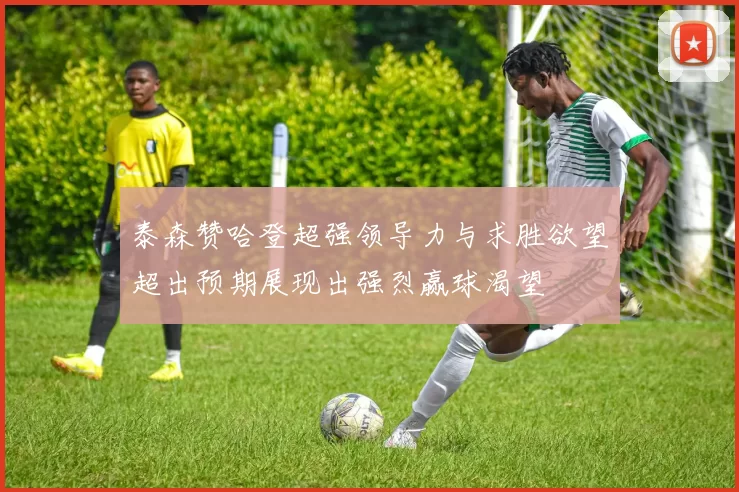 泰森赞哈登超强领导力与求胜欲望超出预期展现出强烈赢球渴望