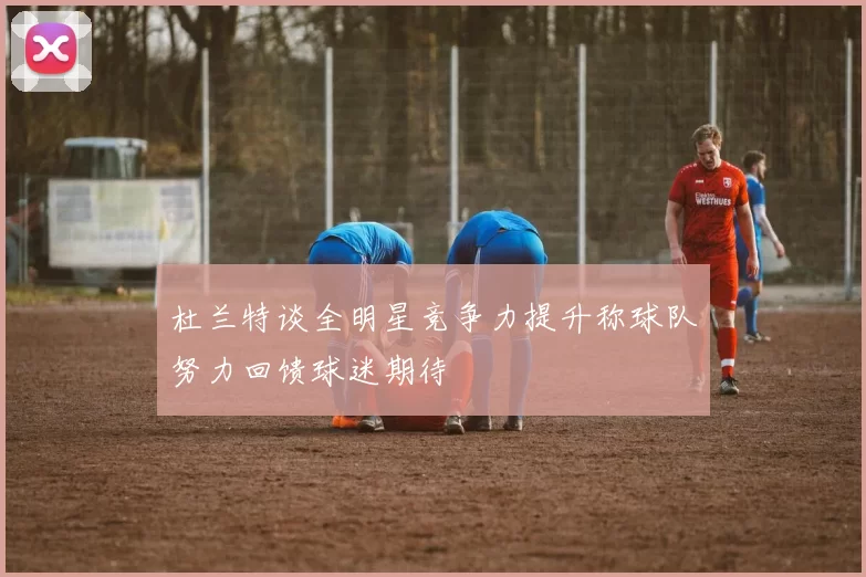 杜兰特谈全明星竞争力提升称球队努力回馈球迷期待