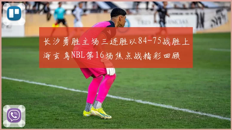 长沙勇胜主场三连胜以84-75战胜上海玄鸟NBL第16场焦点战精彩回顾