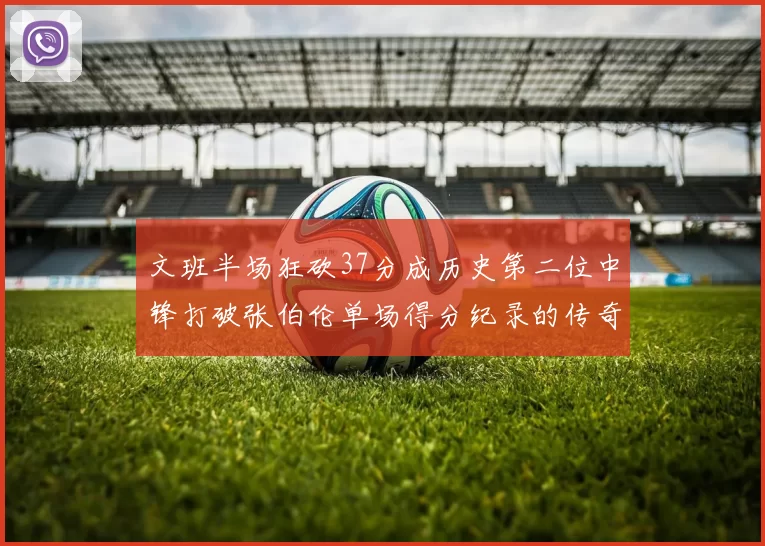 文班半场狂砍37分成历史第二位中锋打破张伯伦单场得分纪录的传奇时刻