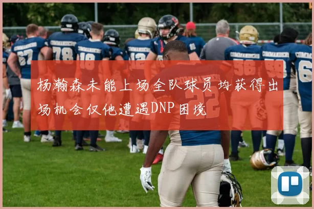 杨瀚森未能上场全队球员均获得出场机会仅他遭遇DNP困境